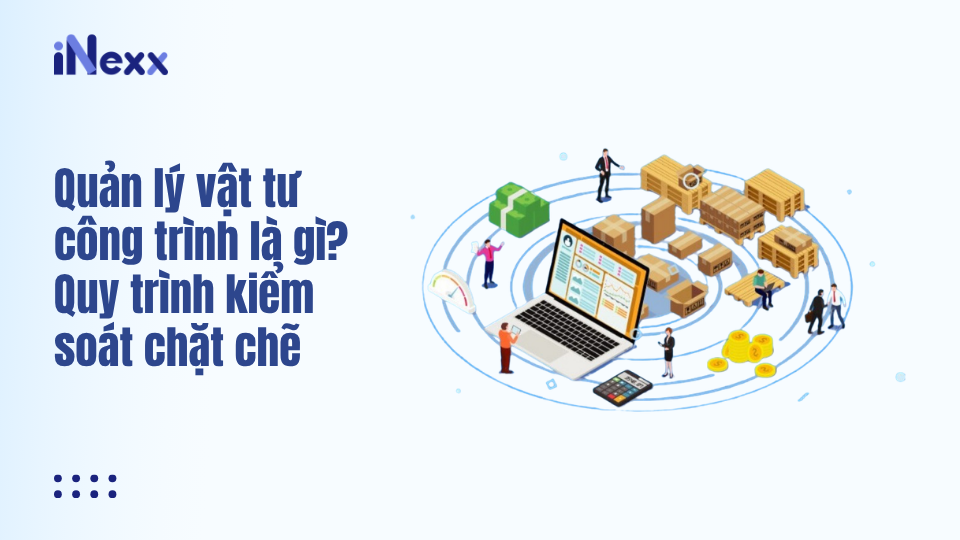 Quản lý vật tư công trình là gì? Quy trình kiểm soát chặt chẽ